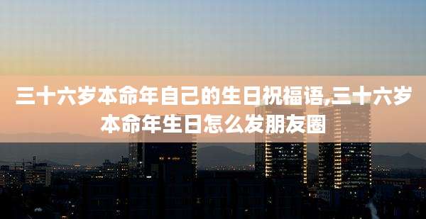 三十六岁本命年自己的生日祝福语,三十六岁本命年生日怎么发朋友圈