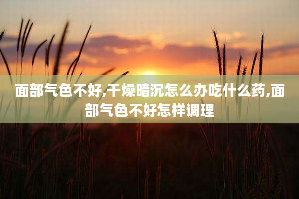 面部气色不好,干燥暗沉怎么办吃什么药,面部气色不好怎样调理