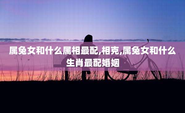 属兔女和什么属相最配,相克,属兔女和什么生肖最配婚姻