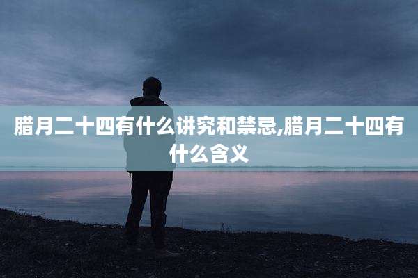 腊月二十四有什么讲究和禁忌,腊月二十四有什么含义