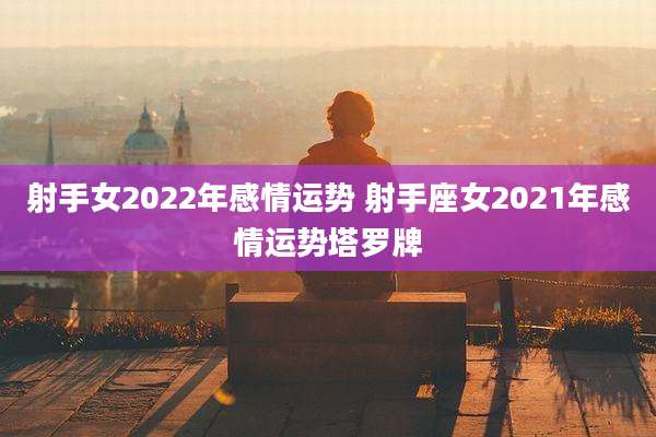 射手女2022年感情运势 射手座女2021年感情运势塔罗牌