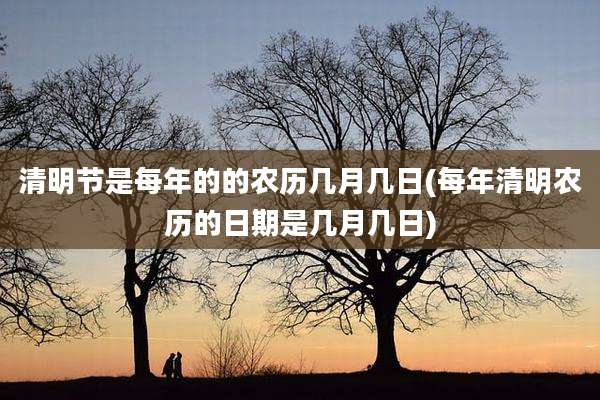 清明节是每年的的农历几月几日(每年清明农历的日期是几月几日)