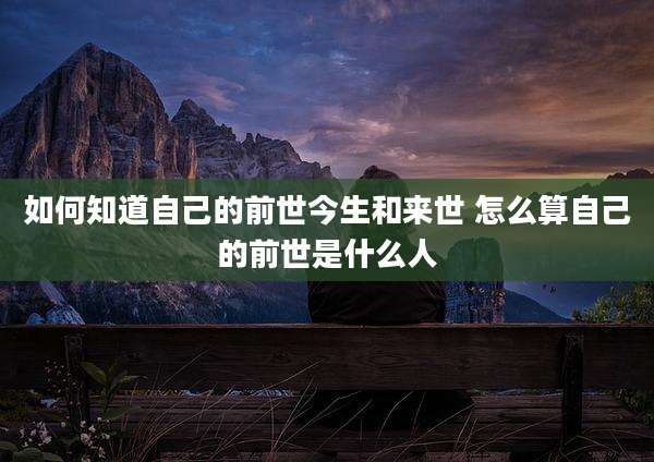 如何知道自己的前世今生和来世 怎么算自己的前世是什么人