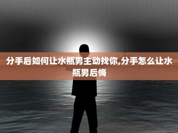 分手后如何让水瓶男主动找你,分手怎么让水瓶男后悔