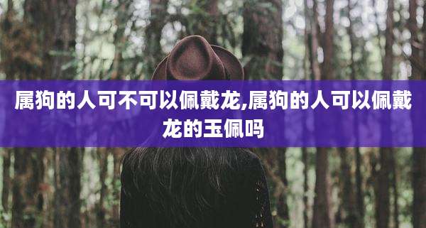 属狗的人可不可以佩戴龙,属狗的人可以佩戴龙的玉佩吗