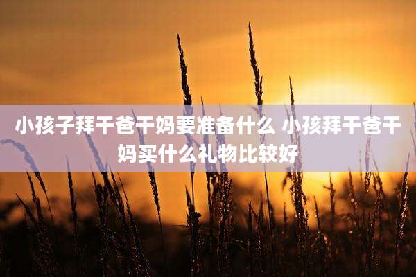 小孩子拜干爸干妈要准备什么 小孩拜干爸干妈买什么礼物比较好