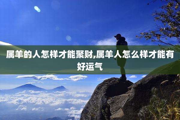 属羊的人怎样才能聚财,属羊人怎么样才能有好运气