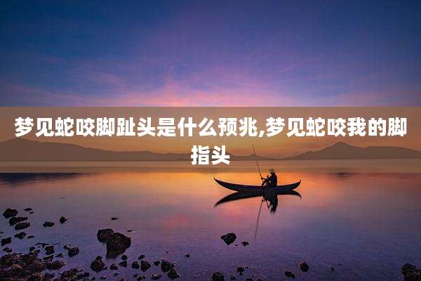 梦见蛇咬脚趾头是什么预兆,梦见蛇咬我的脚指头