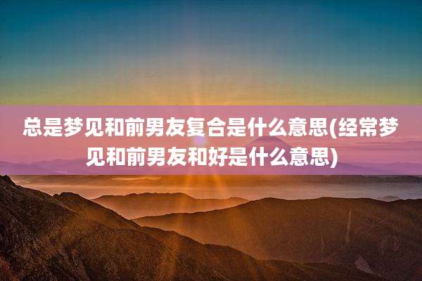总是梦见和前男友复合是什么意思(经常梦见和前男友和好是什么意思)