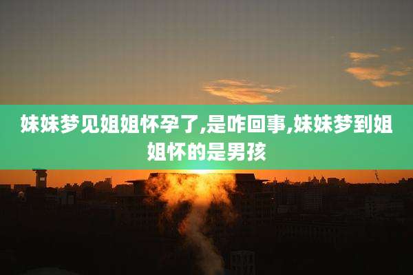 妹妹梦见姐姐怀孕了,是咋回事,妹妹梦到姐姐怀的是男孩