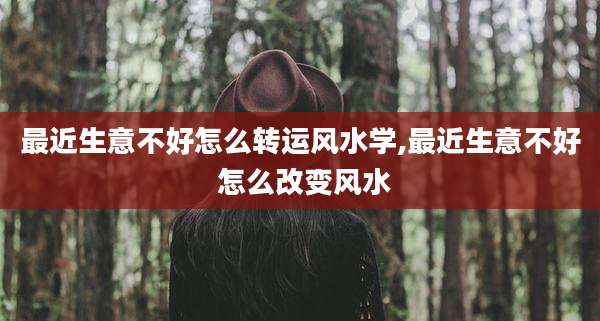 最近生意不好怎么转运风水学,最近生意不好 怎么改变风水