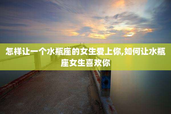 怎样让一个水瓶座的女生爱上你,如何让水瓶座女生喜欢你