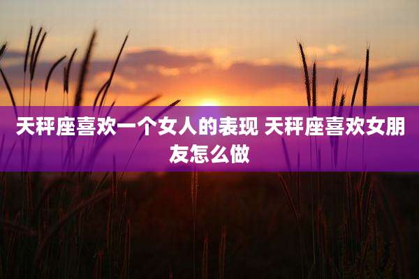 天秤座喜欢一个女人的表现 天秤座喜欢女朋友怎么做