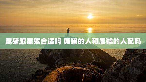 属猪跟属猴合适吗 属猪的人和属猴的人配吗