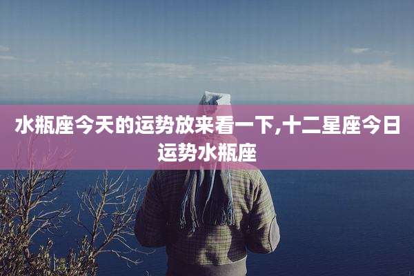 水瓶座今天的运势放来看一下,十二星座今日运势水瓶座