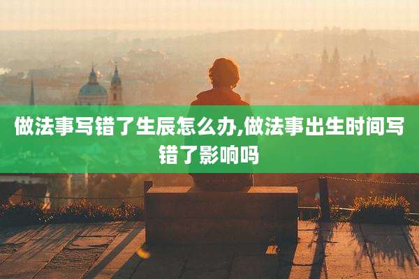 做法事写错了生辰怎么办,做法事出生时间写错了影响吗