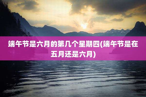 端午节是六月的第几个星期四(端午节是在五月还是六月)