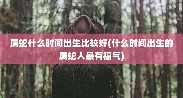 属蛇什么时间出生比较好(什么时间出生的属蛇人最有福气)