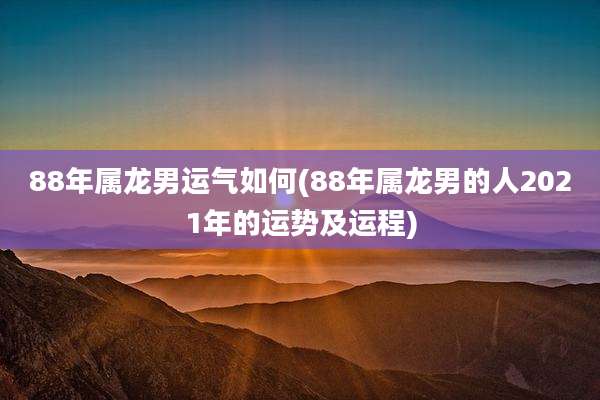 88年属龙男运气如何(88年属龙男的人2021年的运势及运程)