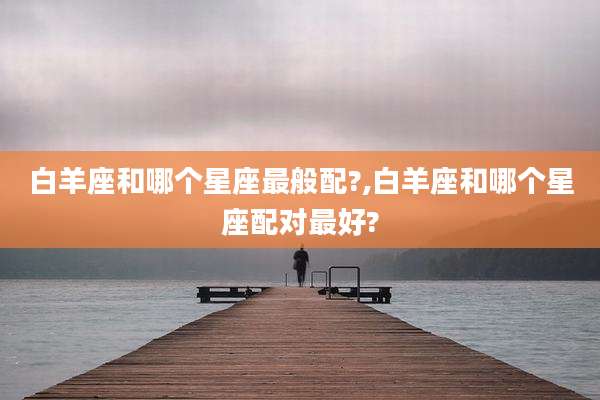 白羊座和哪个星座最般配?,白羊座和哪个星座配对最好?