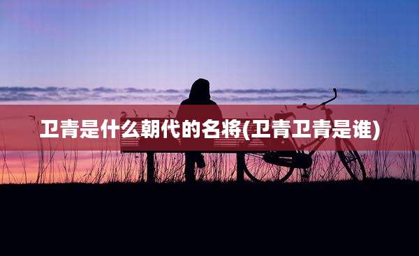 卫青是什么朝代的名将(卫青卫青是谁)