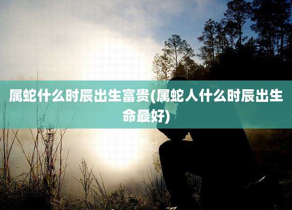 属蛇什么时辰出生富贵(属蛇人什么时辰出生命最好)