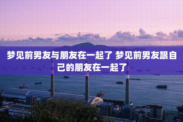 梦见前男友与朋友在一起了 梦见前男友跟自己的朋友在一起了