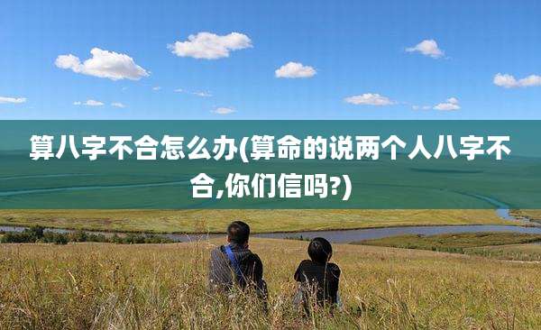 算八字不合怎么办(算命的说两个人八字不合,你们信吗?)
