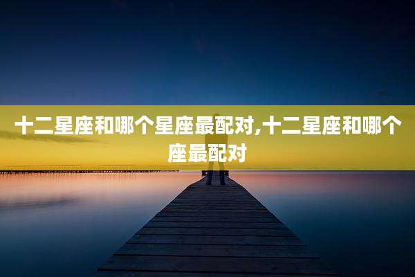 十二星座和哪个星座最配对,十二星座和哪个座最配对