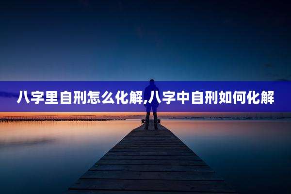 八字里自刑怎么化解,八字中自刑如何化解