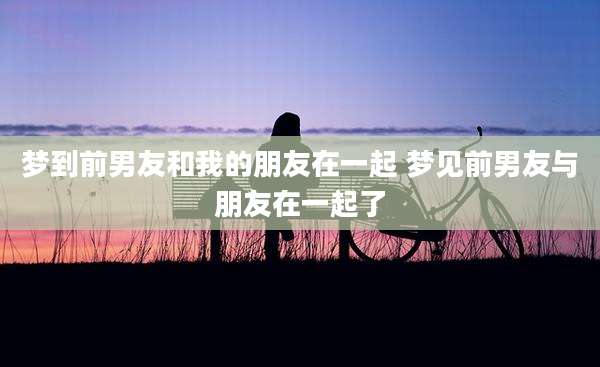 梦到前男友和我的朋友在一起 梦见前男友与朋友在一起了