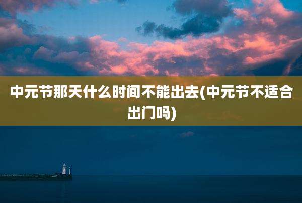 中元节那天什么时间不能出去(中元节不适合出门吗)