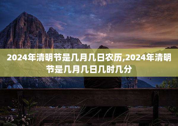 2024年清明节是几月几日农历,2024年清明节是几月几日几时几分