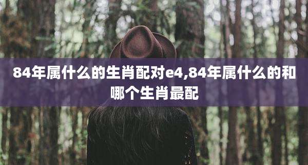 84年属什么的生肖配对e4,84年属什么的和哪个生肖最配