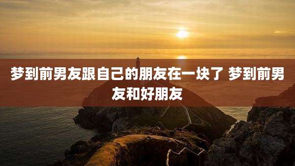 梦到前男友跟自己的朋友在一块了 梦到前男友和好朋友