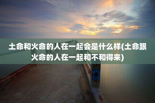 土命和火命的人在一起会是什么样(土命跟火命的人在一起和不和得来)
