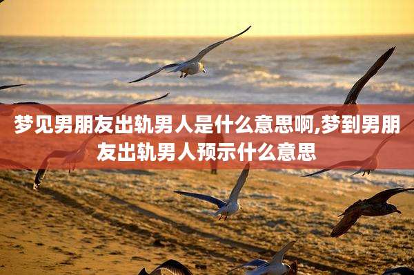 梦见男朋友出轨男人是什么意思啊,梦到男朋友出轨男人预示什么意思