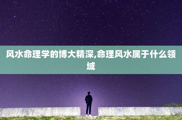 风水命理学的博大精深,命理风水属于什么领域
