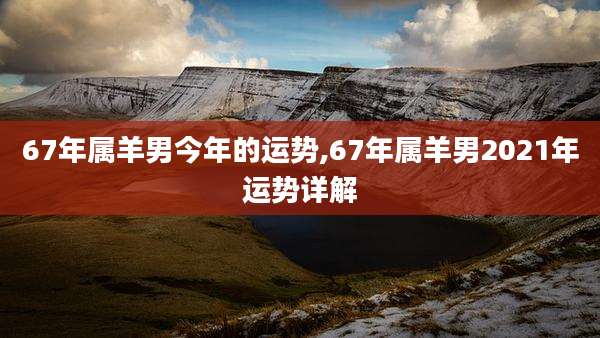 67年属羊男今年的运势,67年属羊男2021年运势详解