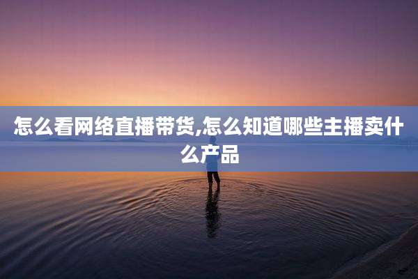 怎么看网络直播带货,怎么知道哪些主播卖什么产品