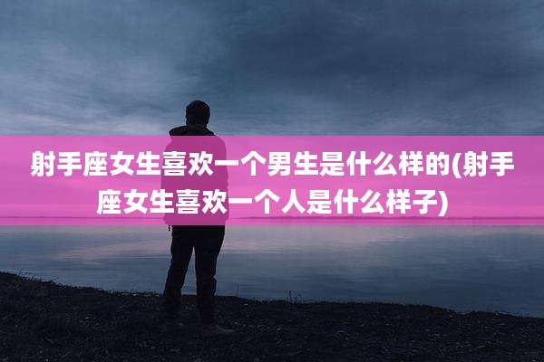 射手座女生喜欢一个男生是什么样的(射手座女生喜欢一个人是什么样子)