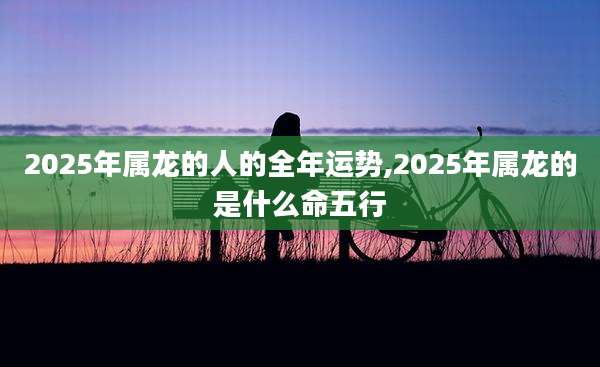 2025年属龙的人的全年运势,2025年属龙的是什么命五行