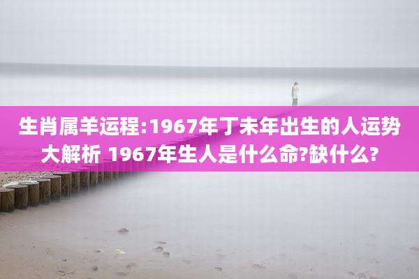 生肖属羊运程:1967年丁未年出生的人运势大解析 1967年生人是什么命?缺什么?