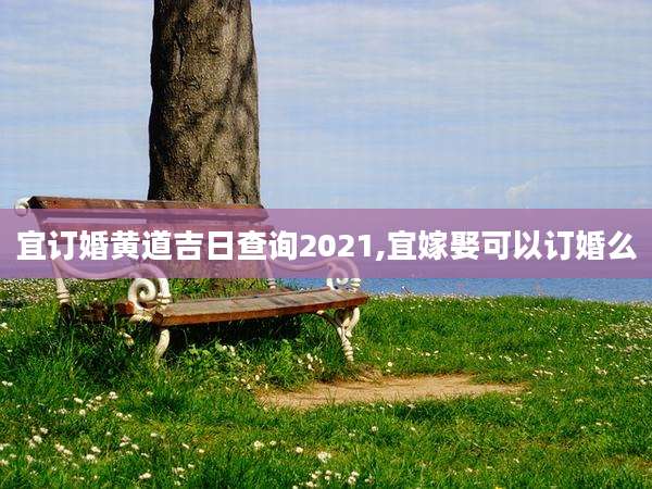 宜订婚黄道吉日查询2021,宜嫁娶可以订婚么
