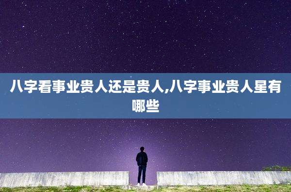 八字看事业贵人还是贵人,八字事业贵人星有哪些