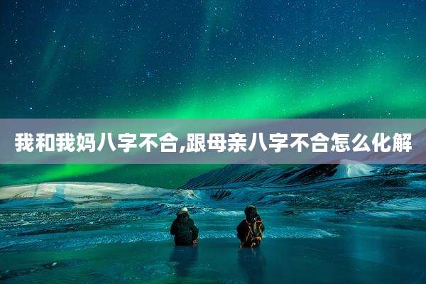 我和我妈八字不合,跟母亲八字不合怎么化解