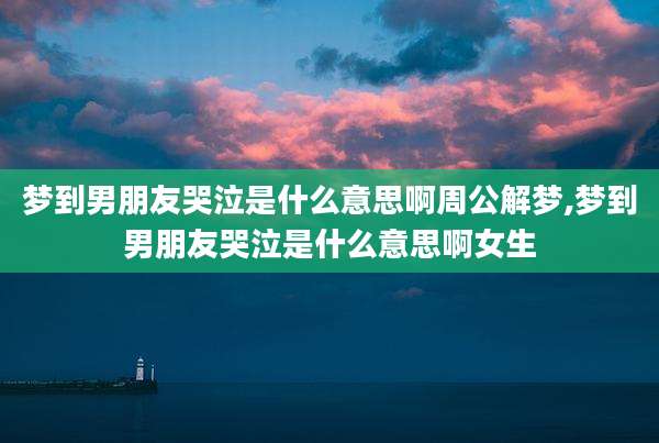 梦到男朋友哭泣是什么意思啊周公解梦,梦到男朋友哭泣是什么意思啊女生