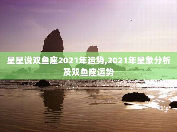 星星说双鱼座2021年运势,2021年星象分析及双鱼座运势