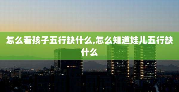 怎么看孩子五行缺什么,怎么知道娃儿五行缺什么