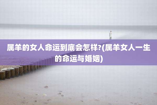 属羊的女人命运到底会怎样?(属羊女人一生的命运与婚姻)